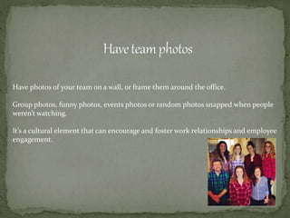 Have photos of your team on a wall, or frame them around the office.
Group photos, funny photos, events photos or random photos snapped when people
weren’t watching.
It’s a cultural element that can encourage and foster work relationships and employee
engagement.
 