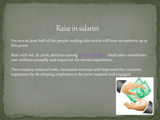 I’m sure at least half of the people reading this article will have an eyebrow up at
this point.
Bear with me. In 2008, attrition among AT&T Mobility’s retail sales consultants
cost millions annually and impacted the service experience.
The company reduced costs, increased revenues and improved the customer
experience by developing employees to be more inspired and engaged.
 