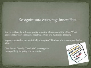 You might have heard some pretty inspiring ideas around the office. What
about that project that came together so well and had some amazing
improvements that no one initially thought of? Find out who came up with that
idea.
Give them a friendly “Good job!” or recognize
them publicly for going the extra mile.
 