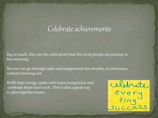 Big or small, they are the solid proof that the work people are putting in
has meaning.
No one can go through tasks and assignments for months, or even years
without burning out.
Refill their energy tanks with some recognition and
celebrate their hard work. This is also a great way
to glue together teams.
 