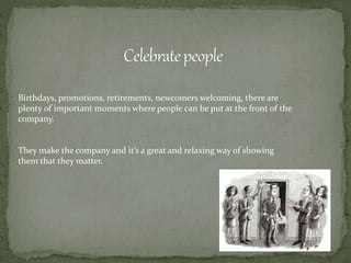 Birthdays, promotions, retirements, newcomers welcoming, there are
plenty of important moments where people can be put at the front of the
company.
They make the company and it’s a great and relaxing way of showing
them that they matter.
 