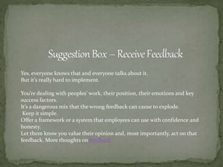 Yes, everyone knows that and everyone talks about it.
But it’s really hard to implement.
You’re dealing with peoples’ work, their position, their emotions and key
success factors.
It’s a dangerous mix that the wrong feedback can cause to explode.
Keep it simple.
Offer a framework or a system that employees can use with confidence and
honesty.
Let them know you value their opinion and, most importantly, act on that
feedback. More thoughts on feedback.
 