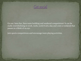Go out, have fun, have team building and weekend competitions! It can be
really overwhelming to work, work, work 8-12h a day and crave a weekend that
passes in a blink of an eye.
Join sports competitions and encourage team playing activities.
 