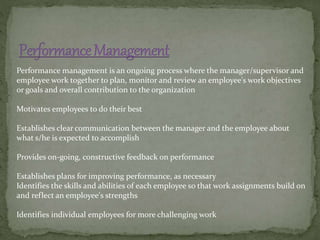 Performance management is an ongoing process where the manager/supervisor and
employee work together to plan, monitor and review an employee's work objectives
or goals and overall contribution to the organization
Motivates employees to do their best
Establishes clear communication between the manager and the employee about
what s/he is expected to accomplish
Provides on-going, constructive feedback on performance
Establishes plans for improving performance, as necessary
Identifies the skills and abilities of each employee so that work assignments build on
and reflect an employee's strengths
Identifies individual employees for more challenging work
 