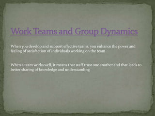 When you develop and support effective teams, you enhance the power and
feeling of satisfaction of individuals working on the team
When a team works well, it means that staff trust one another and that leads to
better sharing of knowledge and understanding
 