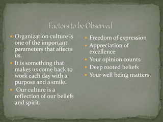  Organization culture is
one of the important
parameters that affects
us.
 It is something that
makes us come back to
work each day with a
purpose and a smile.
 Our culture is a
reflection of our beliefs
and spirit.
 Freedom of expression
 Appreciation of
excellence
 Your opinion counts
 Deep rooted beliefs
 Your well being matters
 