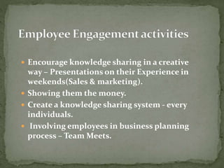  Encourage knowledge sharing in a creative
way – Presentations on their Experience in
weekends(Sales & marketing).
 Showing them the money.
 Create a knowledge sharing system - every
individuals.
 Involving employees in business planning
process – Team Meets.
 