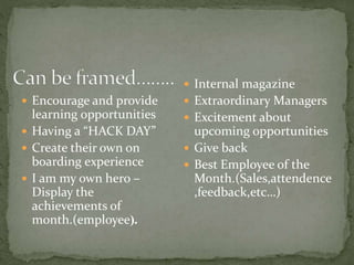  Encourage and provide
learning opportunities
 Having a “HACK DAY”
 Create their own on
boarding experience
 I am my own hero –
Display the
achievements of
month.(employee).
 Internal magazine
 Extraordinary Managers
 Excitement about
upcoming opportunities
 Give back
 Best Employee of the
Month.(Sales,attendence
,feedback,etc…)
 