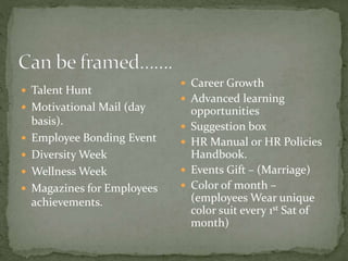  Talent Hunt
 Motivational Mail (day
basis).
 Employee Bonding Event
 Diversity Week
 Wellness Week
 Magazines for Employees
achievements.
 Career Growth
 Advanced learning
opportunities
 Suggestion box
 HR Manual or HR Policies
Handbook.
 Events Gift – (Marriage)
 Color of month –
(employees Wear unique
color suit every 1st Sat of
month)
 