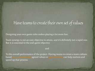 Designing your own game rules makes playing a lot more fun.
Team synergy is not an easy objective to attain, and it’s definitely not a rapid one.
But it is essential to the end-game objective
and
To the overall performance of the project. Having teams to create a team culture,
based on 2-3 commonly agreed values or ground rules can help nurture and
speed up that process.
 