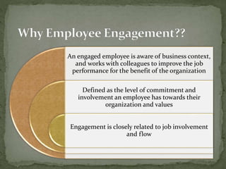 An engaged employee is aware of business context,
and works with colleagues to improve the job
performance for the benefit of the organization
Defined as the level of commitment and
involvement an employee has towards their
organization and values
Engagement is closely related to job involvement
and flow
 