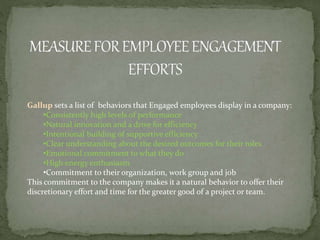 Gallup sets a list of behaviors that Engaged employees display in a company:
•Consistently high levels of performance
•Natural innovation and a drive for efficiency
•Intentional building of supportive efficiency
•Clear understanding about the desired outcomes for their roles
•Emotional commitment to what they do
•High energy enthusiasm
•Commitment to their organization, work group and job
This commitment to the company makes it a natural behavior to offer their
discretionary effort and time for the greater good of a project or team.
 