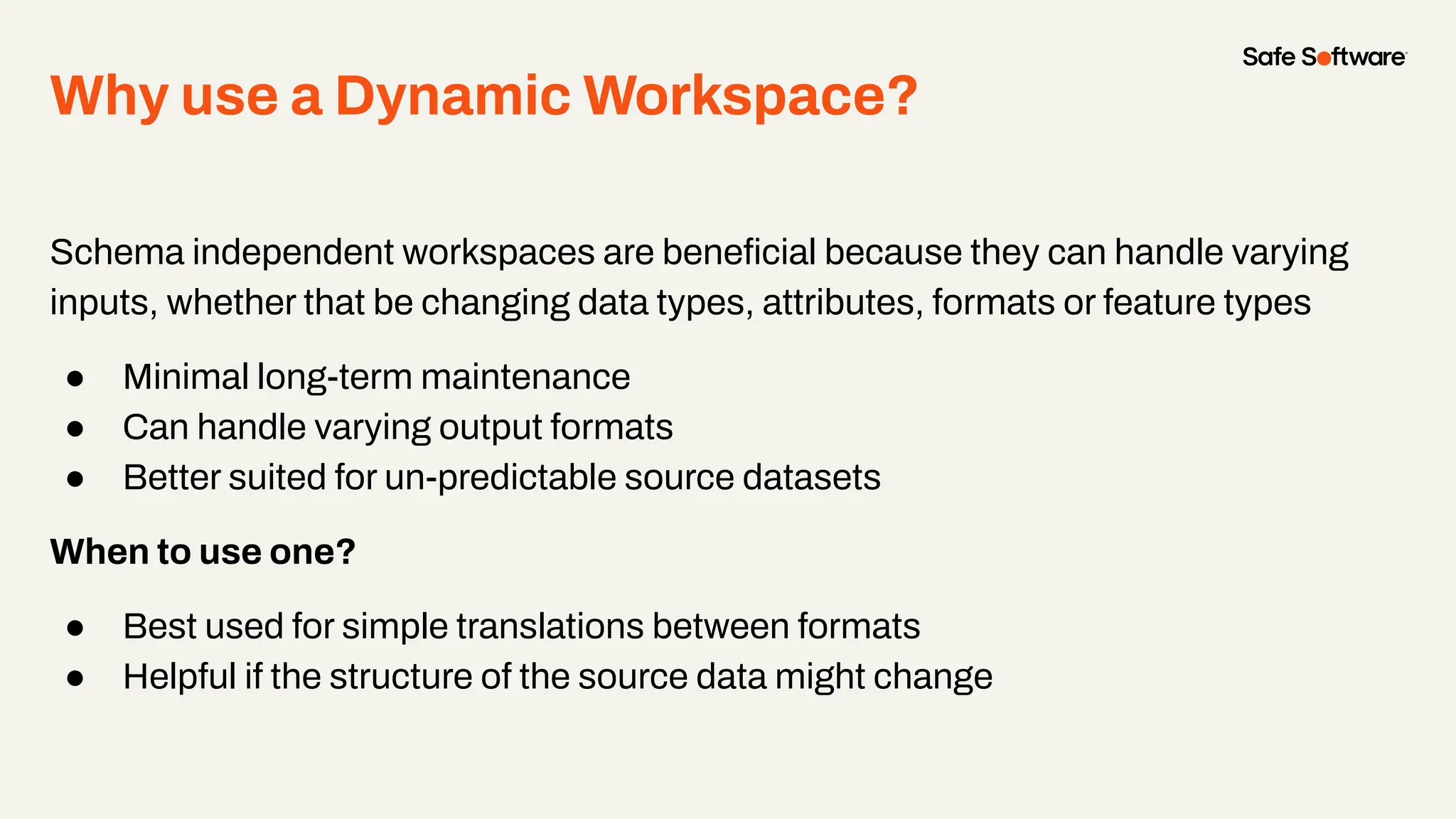 Why use a Dynamic Workspace?
Schema independent workspaces are beneﬁcial because they can handle varying
inputs, whether that be changing data types, attributes, formats or feature types
● Minimal long-term maintenance
● Can handle varying output formats
● Better suited for un-predictable source datasets
When to use one?
● Best used for simple translations between formats
● Helpful if the structure of the source data might change
 