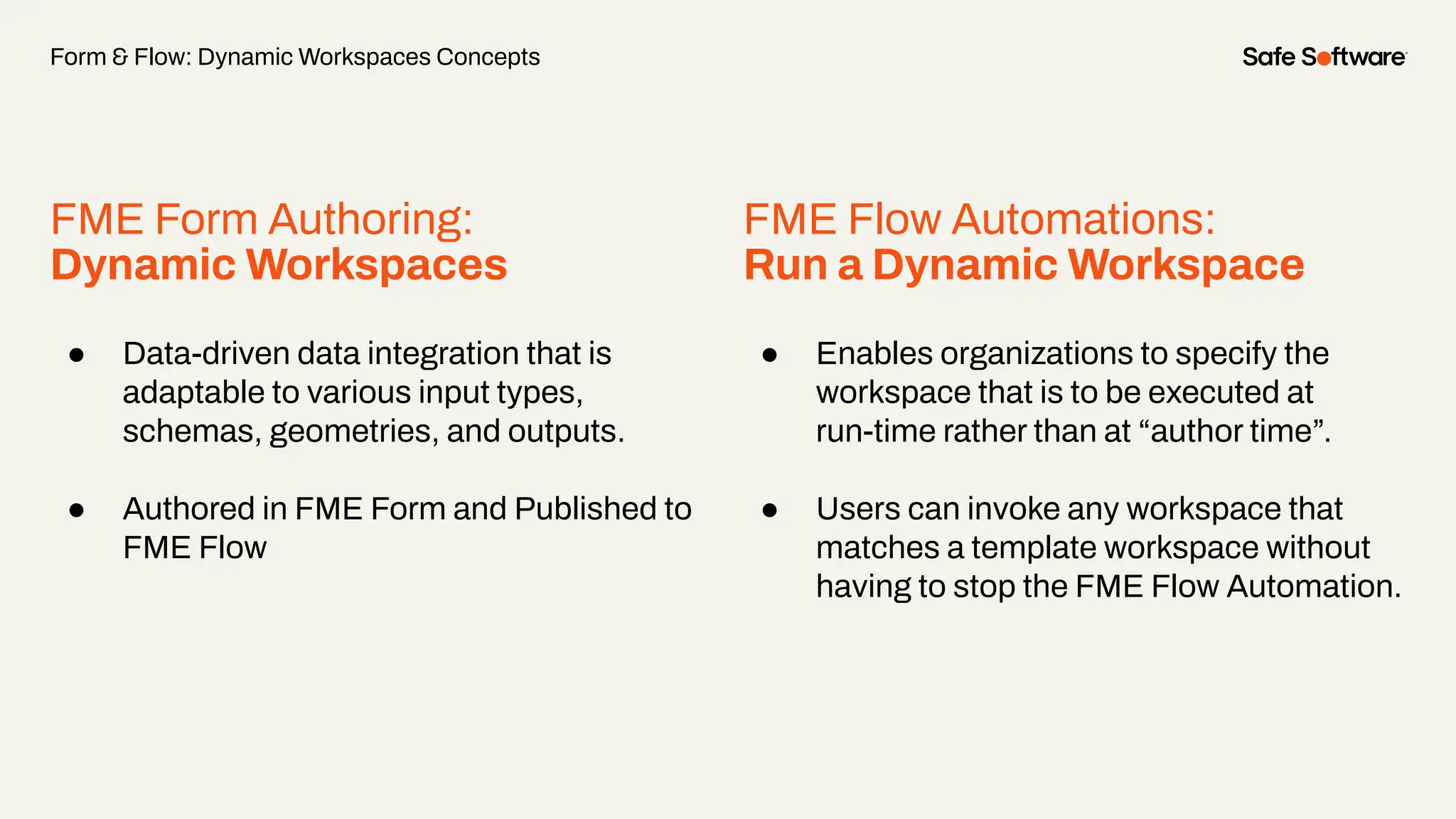 FME Form Authoring:
Dynamic Workspaces
● Data-driven data integration that is
adaptable to various input types,
schemas, geometries, and outputs.
● Authored in FME Form and Published to
FME Flow
Form & Flow: Dynamic Workspaces Concepts
FME Flow Automations:
Run a Dynamic Workspace
● Enables organizations to specify the
workspace that is to be executed at
run-time rather than at “author time”.
● Users can invoke any workspace that
matches a template workspace without
having to stop the FME Flow Automation.
 