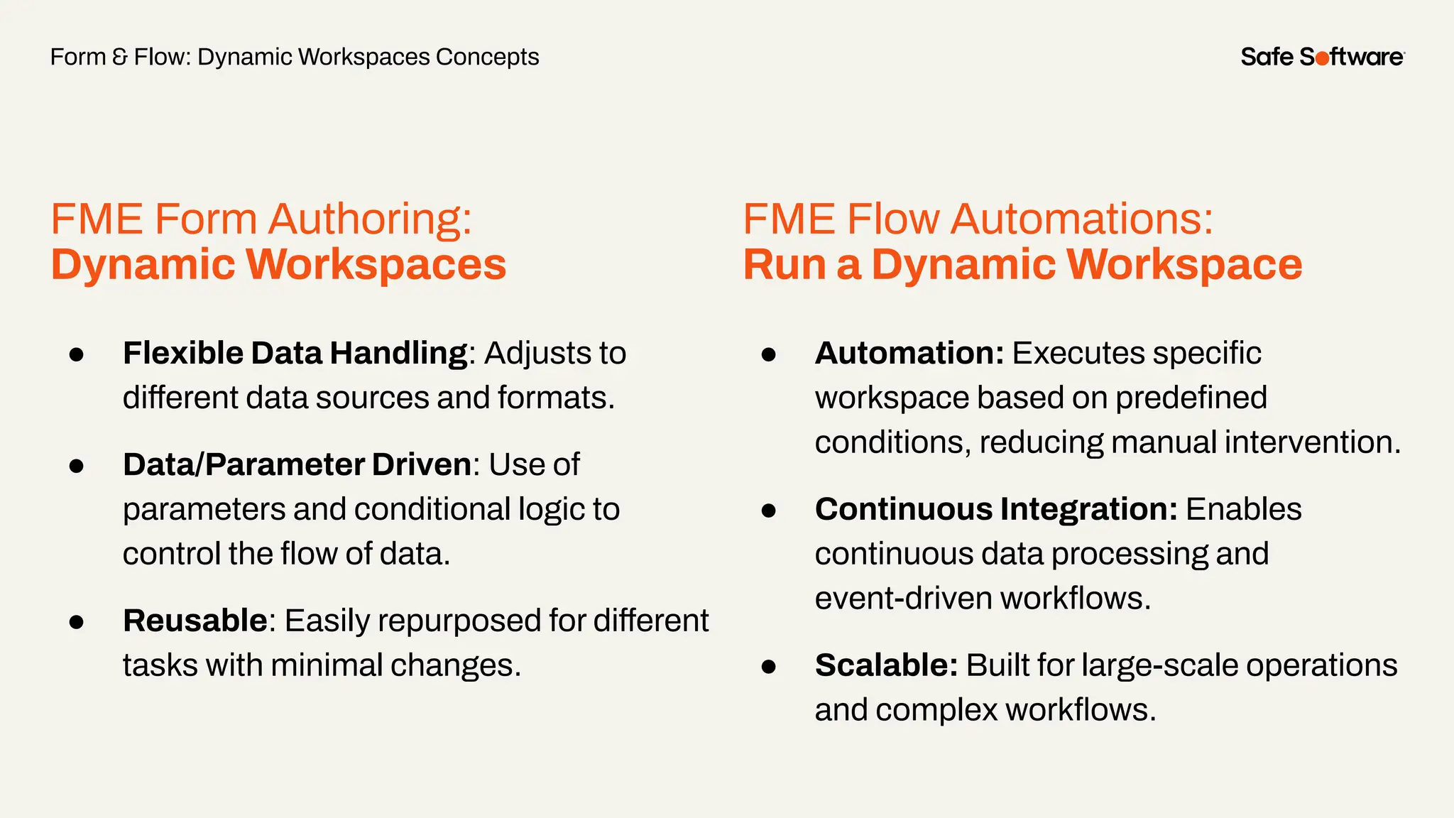 FME Form Authoring:
Dynamic Workspaces
● Flexible Data Handling: Adjusts to
different data sources and formats.
● Data/Parameter Driven: Use of
parameters and conditional logic to
control the ﬂow of data.
● Reusable: Easily repurposed for different
tasks with minimal changes.
Form & Flow: Dynamic Workspaces Concepts
FME Flow Automations:
Run a Dynamic Workspace
● Automation: Executes speciﬁc
workspace based on predeﬁned
conditions, reducing manual intervention.
● Continuous Integration: Enables
continuous data processing and
event-driven workﬂows.
● Scalable: Built for large-scale operations
and complex workﬂows.
 