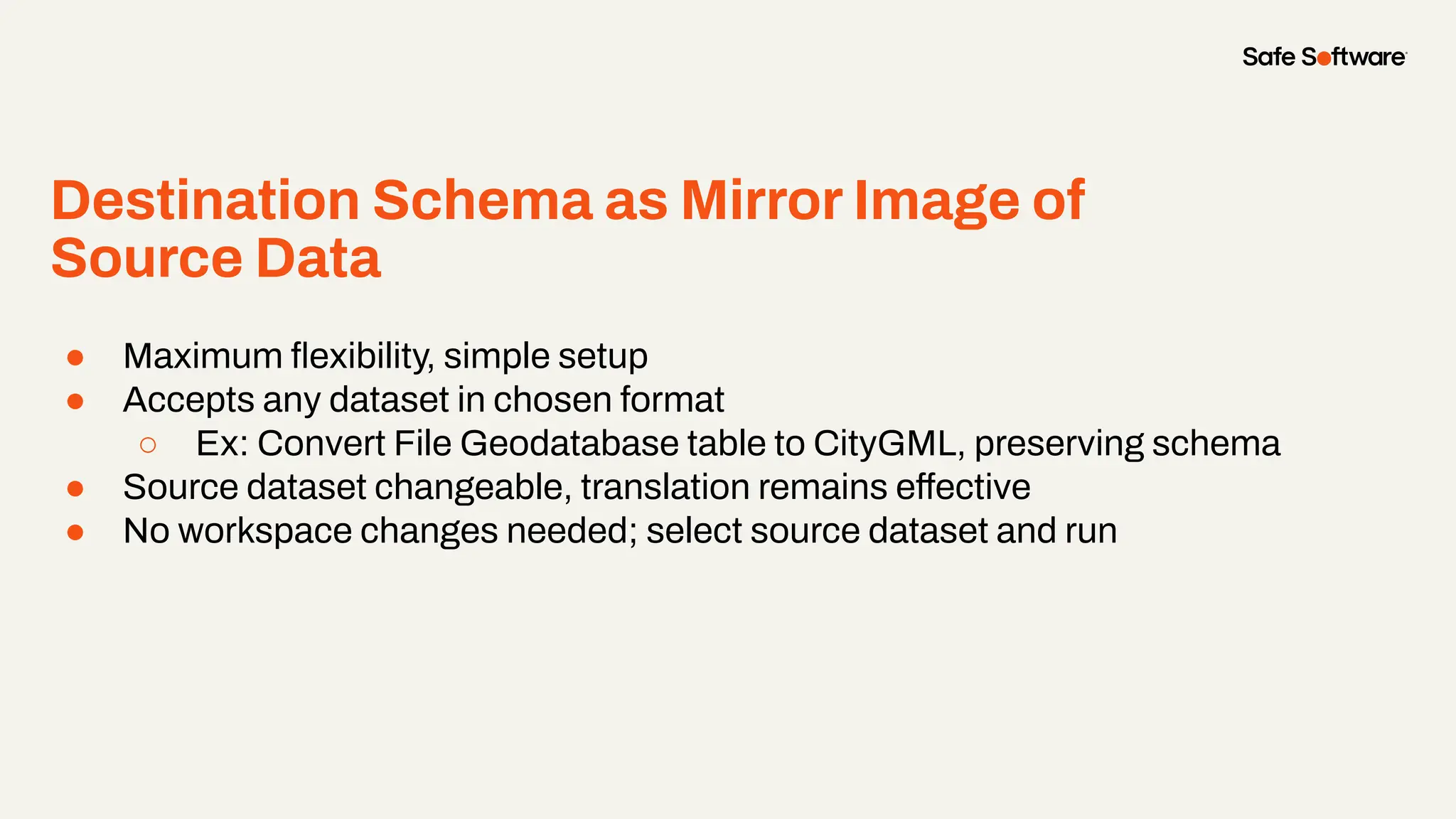 Destination Schema as Mirror Image of
Source Data
● Maximum ﬂexibility, simple setup
● Accepts any dataset in chosen format
○ Ex: Convert File Geodatabase table to CityGML, preserving schema
● Source dataset changeable, translation remains effective
● No workspace changes needed; select source dataset and run
 