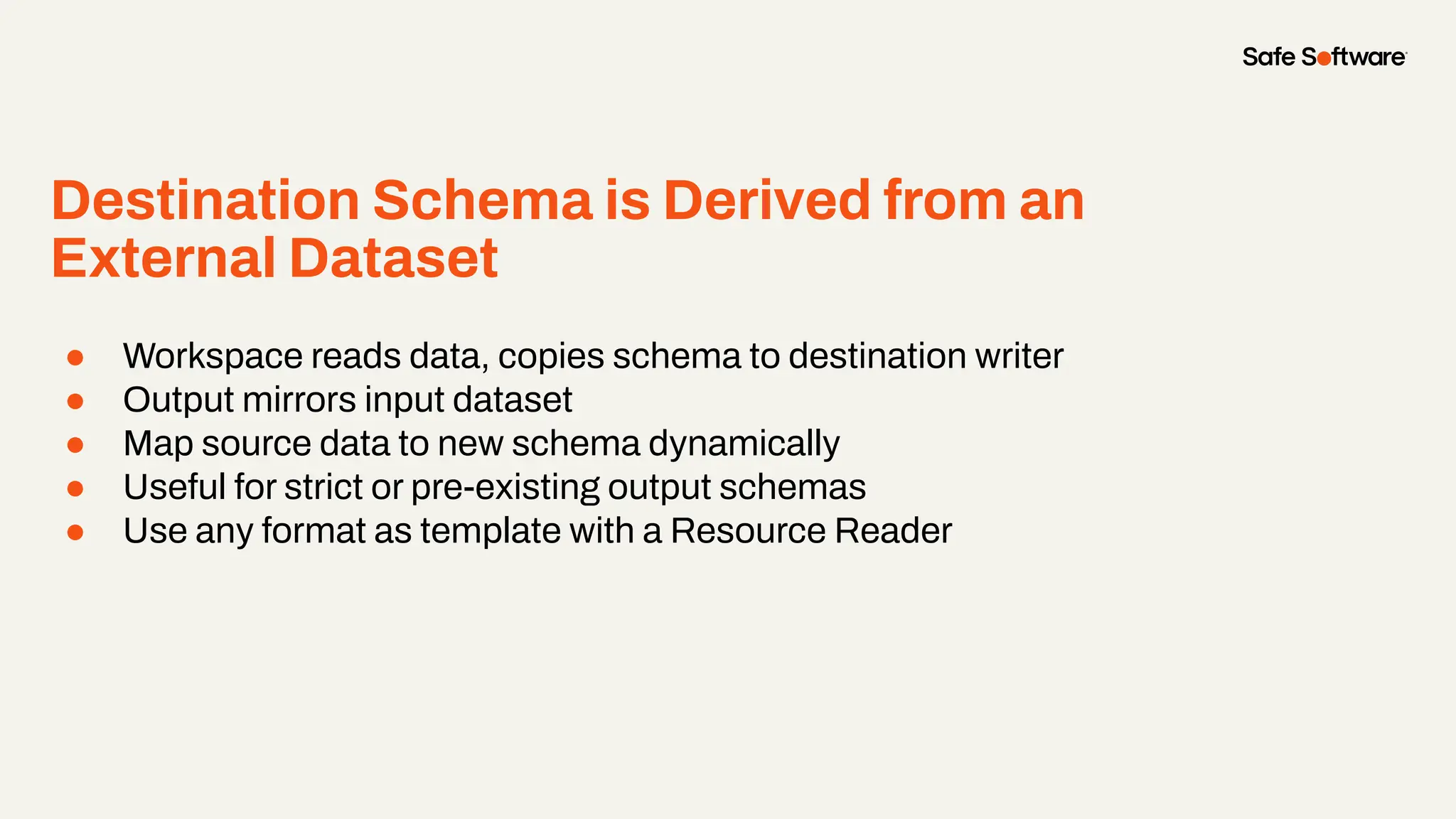 Destination Schema is Derived from an
External Dataset
● Workspace reads data, copies schema to destination writer
● Output mirrors input dataset
● Map source data to new schema dynamically
● Useful for strict or pre-existing output schemas
● Use any format as template with a Resource Reader
 