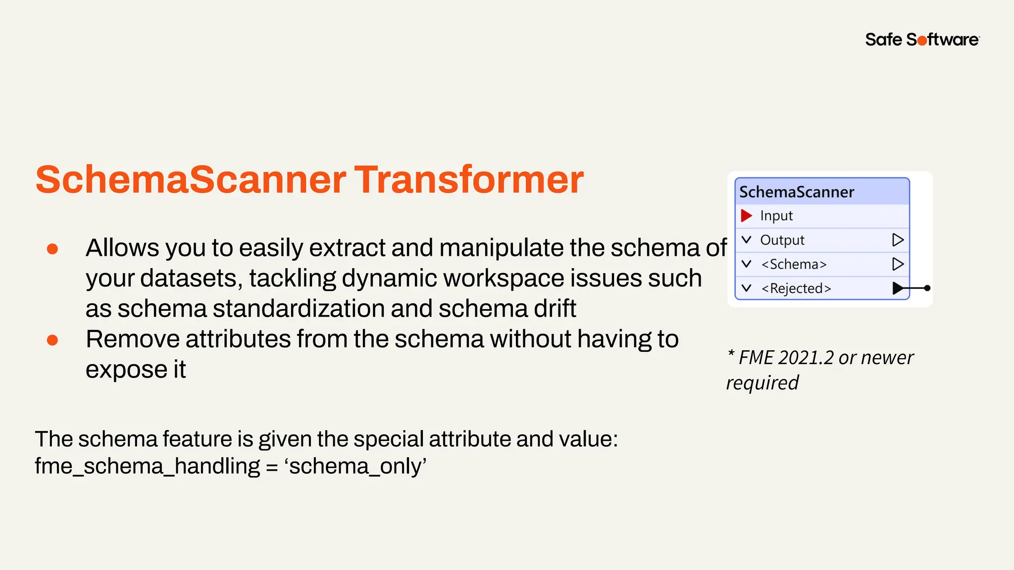 SchemaScanner Transformer
● Allows you to easily extract and manipulate the schema of
your datasets, tackling dynamic workspace issues such
as schema standardization and schema drift
● Remove attributes from the schema without having to
expose it
The schema feature is given the special attribute and value:
fme_schema_handling = ‘schema_only’
* FME 2021.2 or newer
required
 