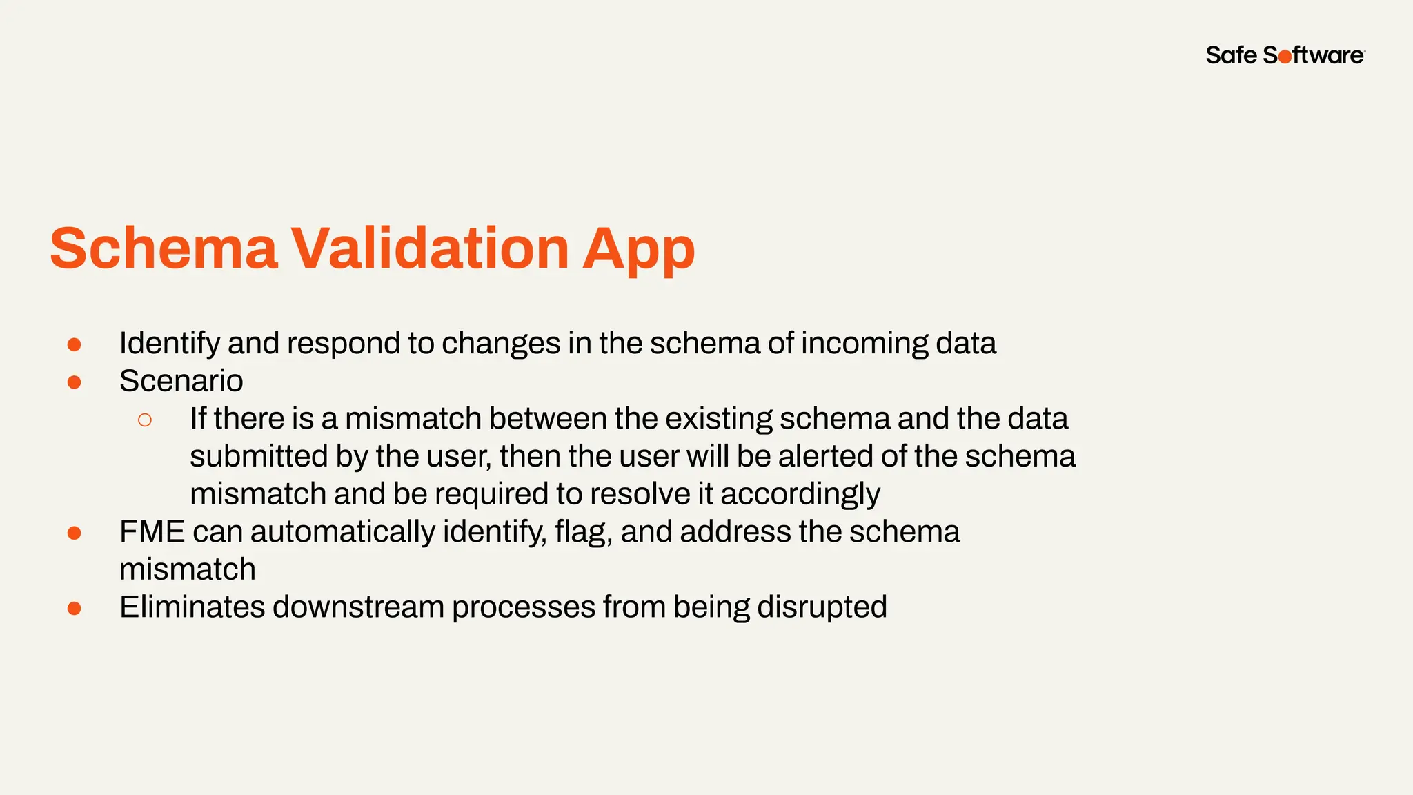 ● Identify and respond to changes in the schema of incoming data
● Scenario
○ If there is a mismatch between the existing schema and the data
submitted by the user, then the user will be alerted of the schema
mismatch and be required to resolve it accordingly
● FME can automatically identify, ﬂag, and address the schema
mismatch
● Eliminates downstream processes from being disrupted
Schema Validation App
 
