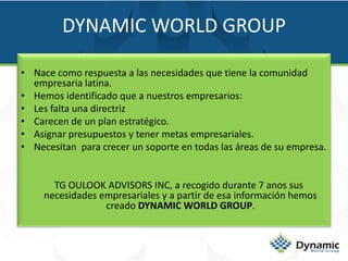 DYNAMIC WORLD GROUPNace como respuesta a las necesidades que tiene la comunidad empresaria latina.Hemos identificado que a nuestros empresarios:Les falta una directrizCarecen de un plan estratégico.  Asignar presupuestos y tener metas empresariales.Necesitan  para crecer un soporte en todas las áreas de su empresa.    TG OULOOK ADVISORS INC, a recogido durante 7 anos sus necesidades empresariales y a partir de esa información hemos creado DYNAMIC WORLD GROUP.
