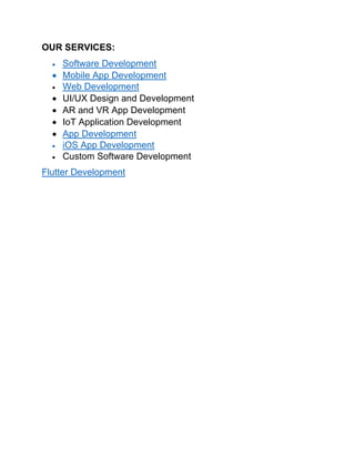 OUR SERVICES:
• Software Development
• Mobile App Development
• Web Development
• UI/UX Design and Development
• AR and VR App Development
• IoT Application Development
• App Development
• iOS App Development
• Custom Software Development
Flutter Development
 