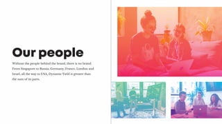 Without the people behind the brand, there is no brand.
From Singapore to Russia, Germany, France, London and
Israel, all the way to USA, Dynamic Yield is greater than
the sum of its parts.
Our people
 