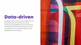 Our platform thrives on data in order to deliver the most
personalized experiences possible and so do we.
The proof is in the pudding and we use it to drive all of
our initiatives, from the features we provide to content
you experience on our site, and even how we nurture
relationships with our customers.
Data-driven
 