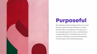 Personalization may be trending, but for us, it’s more
than just a phase. Customer experience is forever,
and that’s why our contribution to the space has to
be meaningful, speak to the times, and add value in
a burgeoning field. In everything we do, all of the
resources we develop, our work is well-researched,
vetted by experts, and created with purpose.
Purposeful
 