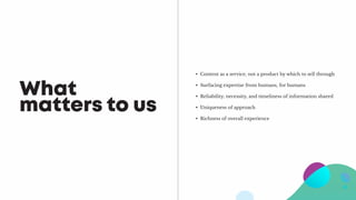 What
matters to us
•	 Content as a service, not a product by which to sell through
•	 Surfacing expertise from humans, for humans
•	 Reliability, necessity, and timeliness of information shared
•	 Uniqueness of approach
•	 Richness of overall experience
 