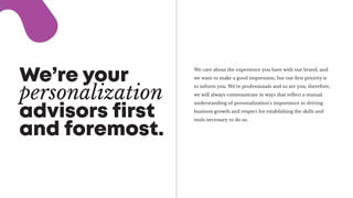 We’re your
personalization
advisors first
and foremost.
We care about the experience you have with our brand, and
we want to make a good impression, but our first priority is
to inform you. We’re professionals and so are you, therefore,
we will always communicate in ways that reflect a mutual
understanding of personalization’s importance in driving
business growth and respect for establishing the skills and
tools necessary to do so.
 