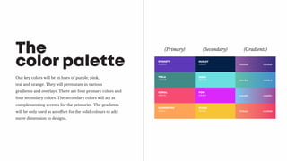 Our key colors will be in hues of purple, pink,
teal and orange. They will permutate in various
gradients and overlays. There are four primary colors and
four secondary colors. The secondary colors will act as
complementing accents for the primaries. The gradients
will be only used as an offset for the solid colours to add
more dimension to designs.
The
color palette DYNASTY
#5d39b9
TEELA
#408a87
CORAL
#f64c72
CLEMENTINE
#ffa354
HUXLEY
#032147
AQUA
#6be0e0
POW
#db26fc
DIJON
#f7c433
(Primary) (Secondary) (Gradients)
#362b81 #915da6
#60c2a4 #438fcd
#76c9f0 #a33f97
#f58a65 #ee3968
 
