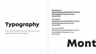 Mont will be the headline font for all other assets such as
social media, eBooks and the website.
Typography
Mont Heavy
ABCDEFGHIJKLMNOPQRSTUVWXYZ
abcdefghijklmnopqrstuvxyz
1234567890
Mont
Mont Bold
ABCDEFGHIJKLMNOPQRSTUVWXYZ
abcdefghijklmnopqrstuvxyz
1234567890
Mont SemiBold
ABCDEFGHIJKLMNOPQRSTUVWXYZ
abcdefghijklmnopqrstuvxyz
1234567890
 