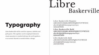 Libre Baskerville will be used for captions, subtitles and
pull quotes. The typeface can be employed whenever
visual saturation is reached with just the serif typefaces,
or an artistic flourish is needed within a design.
Typography
Libre Baskerville Regular
ABCDEFGHIJKLMNOPQRSTUVWXYZ
abcdefghijklmnopqrstuvxyz
1234567890
Libre
Libre Baskerville Bold
ABCDEFGHIJKLMNOPQRSTUVWXYZ
abcdefghijklmnopqrstuvxyz
1234567890
Baskerville
Libre Baskerville Bold
ABCDEFGHIJKLMNOPQRSTUVWXYZ
abcdefghijklmnopqrstuvxyz
1234567890
 