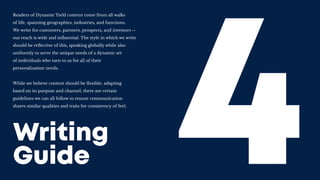 Writing
Guide
Readers of Dynamic Yield content come from all walks
of life, spanning geographies, industries, and functions.
We write for customers, partners, prospects, and investors --
our reach is wide and influential. The style in which we write
should be reflective of this, speaking globally while also
uniformly to serve the unique needs of a dynamic set
of individuals who turn to us for all of their
personalization needs.
While we believe content should be flexible, adapting
based on its purpose and channel, there are certain
guidelines we can all follow to ensure communication
shares similar qualities and traits for consistency of feel.
 