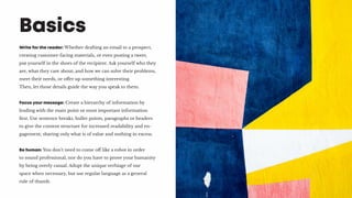 Write for the reader: Whether drafting an email to a prospect,
creating customer-facing materials, or even posting a tweet,
put yourself in the shoes of the recipient. Ask yourself who they
are, what they care about, and how we can solve their problems,
meet their needs, or offer up something interesting.
Then, let those details guide the way you speak to them.
Focus your message: Create a hierarchy of information by
leading with the main point or most important information
first. Use sentence breaks, bullet points, paragraphs or headers
to give the content structure for increased readability and en-
gagement, sharing only what is of value and nothing in excess.
Be human: You don’t need to come off like a robot in order
to sound professional, nor do you have to prove your humanity
by being overly casual. Adopt the unique verbiage of our
space when necessary, but use regular language as a general
rule of thumb.
Basics
 