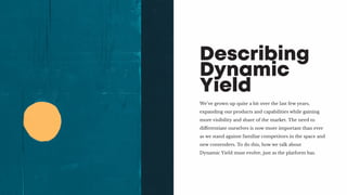We’ve grown up quite a bit over the last few years,
expanding our products and capabilities while gaining
more visibility and share of the market. The need to
differentiate ourselves is now more important than ever
as we stand against familiar competitors in the space and
new contenders. To do this, how we talk about
Dynamic Yield must evolve, just as the platform has.
Describing
Dynamic
Yield
 