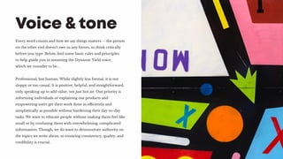 Every word counts and how we say things matters -- the person
on the other end doesn’t owe us any favors, so think critically
before you type. Below, find some basic rules and principles
to help guide you in assuming the Dynamic Yield voice,
which we consider to be...
Professional, but human. While slightly less formal, it is not
sloppy or too casual. It is positive, helpful, and straightforward,
only speaking up to add value, not just hot air. Our priority is
informing individuals or explaining our products and
empowering users get their work done as efficiently and
simplistically as possible without burdening their day-to-day
tasks. We want to educate people without making them feel like
small or by confusing them with overwhelming, complicated
information. Though, we do want to demonstrate authority on
the topics we write about, so ensuring consistency, quality, and
credibility is crucial.
Voice & tone
 