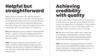 Address others as you would a well-respected colleague or
Much like we do, the person on the other end of our outreach
is bombarded with messages and content every day. Therefore,
each attempt to connect must be purposeful, offering actual
value while cutting out the clutter so the recipient doesn’t need
to work hard to get to the point of what we’re trying to say.
Helpful but
straightforward
DO: Include information necessary to support the original goal of the
outreach -- a good tip is to reread your original message and trim
down in areas you feel aren’t adding any real value or won’t matter
much if not included.
DON’T: Try to pack too much into one piece of outreach -- even
longform content has to balance quality and length. Just because
something is long, doesn’t mean it’s informative or helpful and vice
versa. The trick is to ask yourself, “what do I want the reader to
really take away?”
The way to stand out in a crowded market is to become a source
by which others in the space look to us for guidance. This trust
in what we do happens when the information we share, products
we build, and content we create is of the highest quality -- it’s
dependable, reliable, and others can take it at face value.
Achieving
credibility
with quality
DO: Offer sources and cite other credible sources, so long as they
aren’t competitors, to instill importance or relevance into your
messaging. Speak from experience by sharing publicly available
customer work and knowledge gained from work in the field.
DON’T: Share opinions or sweeping generalizations not rooted in
research or facts as these quickly diminish credibility. Try not to say
things for shock value or to motivate people by using fear tactics -- it
doesn’t feel good and readers hardly appreciate it.
 