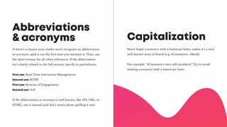 If there’s a chance your reader won’t recognize an abbreviation
or acronym, spell it out the first time you mention it. Then, use
the short version for all other references. If the abbreviation
isn’t clearly related to the full version, specify in parentheses.
First use: Real-Time Interaction Management
Second use: RTIM
First use: Systems of Engagement
Second use: SoE
If the abbreviation or acronym is well known, like API, URL, or
HTML, use it instead (and don’t worry about spelling it out).
Abbreviations
& acronyms
Never begin a sentence with a lowercase letter, unless it’s a very
well-known term or brand (e.g. eCommerce, eBook).
For example: “eCommerce sites sells products.” Try to avoid
starting a sentence with a lowercase letter.
Capitalization
 