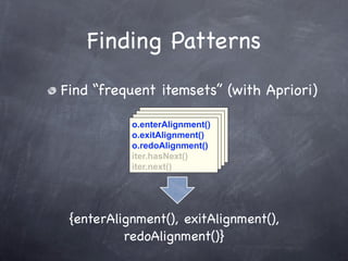 Finding Patterns
Find “frequent itemsets” (with Apriori)
              o.enterAlignment()
             o.enterAlignment()
            o.enterAlignment()
           o.enterAlignment()
              o.exitAlignment()
             o.exitAlignment()
            o.exitAlignment()
           o.exitAlignment()
              o.redoAlignment()
             o.redoAlignment()
            o.redoAlignment()
           o.redoAlignment()
              iter.hasNext()
             iter.hasNext()
            iter.hasNext()
           iter.hasNext()
              iter.next()
             iter.next()
            iter.next()
           iter.next()




 {enterAlignment(), exitAlignment(),
          redoAlignment()}
