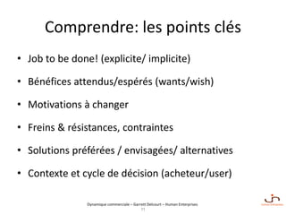 Dynamique commerciale – Garrett Delcourt – Human Enterprises
Comprendre: les points clés
• Job to be done! (explicite/ implicite)
• Bénéfices attendus/espérés (wants/wish)
• Motivations à changer
• Freins & résistances, contraintes
• Solutions préférées / envisagées/ alternatives
• Contexte et cycle de décision (acheteur/user)
11
 