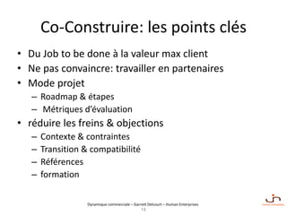 Dynamique commerciale – Garrett Delcourt – Human Enterprises
Co-Construire: les points clés
• Du Job to be done à la valeur max client
• Ne pas convaincre: travailler en partenaires
• Mode projet
– Roadmap & étapes
– Métriques d’évaluation
• réduire les freins & objections
– Contexte & contraintes
– Transition & compatibilité
– Références
– formation
14
 