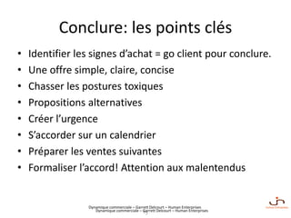 Dynamique commerciale – Garrett Delcourt – Human Enterprises
Conclure: les points clés
• Identifier les signes d’achat = go client pour conclure.
• Une offre simple, claire, concise
• Chasser les postures toxiques
• Propositions alternatives
• Créer l’urgence
• S’accorder sur un calendrier
• Préparer les ventes suivantes
• Formaliser l’accord! Attention aux malentendus
15Dynamique commerciale – Garrett Delcourt – Human Enterprises
 