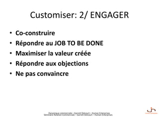 Dynamique commerciale – Garrett Delcourt – Human Enterprises
Customiser: 2/ ENGAGER
• Co-construire
• Répondre au JOB TO BE DONE
• Maximiser la valeur créée
• Répondre aux objections
• Ne pas convaincre
Séminaire Relation Commerciale – Garrett Delcourt – Human Enterprises
 