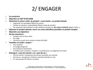 Dynamique commerciale – Garrett Delcourt – Human Enterprises
2/ ENGAGER
• Co-construire
• Répondre au JOB TO BE DONE
• Maximiser la valeur créée: du produit « ouvre boite » au produit étendu
– Augmenter les avantages/ Réduire les peines
– Faciliter la transition, compatibilité/ Réduire coûts de transfert
– Pas seulement des acheteurs ou des acheteurs convaincus: des acteurs militants (Apple, Harley…)
• Dépasser le produit attendu: ouvrir sur autres bénéfices possibles: le produit complet
• Répondre aux objections
• Ne pas convaincre
– travailler avec le futur client
– Pas d’ego
– Construire à partir de la solution initiale EN PLACE
• Travailler en mode « projet »
– Une roadmap
– Un budget progressif
– Des métriques d’évaluation
– Le fidéliser par le produit « complet »: le partenariat, le changement de métier
• Distinguer « part de marché » et « part de vie »
– Part de marché = perspective fournisseur (contrôler son marché)
– Part de vie = perspective utilisateur (prendre pied dans sa vie)
– Cf imprimantes HP, iPhone, Carrefour
Séminaire Relation Commerciale – Garrett Delcourt – Human Enterprises
 