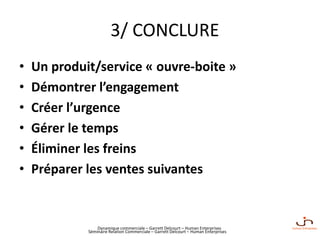 Dynamique commerciale – Garrett Delcourt – Human Enterprises
3/ CONCLURE
• Un produit/service « ouvre-boite »
• Démontrer l’engagement
• Créer l’urgence
• Gérer le temps
• Éliminer les freins
• Préparer les ventes suivantes
Séminaire Relation Commerciale – Garrett Delcourt – Human Enterprises
 