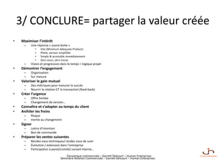 Dynamique commerciale – Garrett Delcourt – Human Enterprises
3/ CONCLURE= partager la valeur créée
• Maximiser l’intérêt
– Une réponse « ouvre-boite »
• Vite (Minimum Adequate Product)
• Pilote, version simplifiée
• Simple & accessible immédiatement
• Zéro souci, zéro tracas
– Vision et progression dans le temps = logique projet
• Démontrer l’engagement
– Organisation
– Sur mesure
• Valoriser le gain mutuel
– Des métriques pour mesurer le succès
– Nourrir la relation ET la transaction (feed-back)
• Créer l’urgence
– Offre limitée
– Changement de version…
• Connaître et s’adapter au temps du client
• Anihiler les freins
– Risque
– Inertie au changement
• Signer
– Lettre d’intention
– Bon de commande
• Préparer les ventes suivantes
– Rendez vous techniques/ rendez vous de suivi
– Évolution / extension dans l’entreprise
– Participation à panel/comité/ conseil interne…
Séminaire Relation Commerciale – Garrett Delcourt – Human Enterprises
 