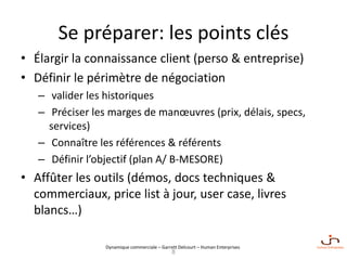 Dynamique commerciale – Garrett Delcourt – Human Enterprises
Se préparer: les points clés
• Élargir la connaissance client (perso & entreprise)
• Définir le périmètre de négociation
– valider les historiques
– Préciser les marges de manœuvres (prix, délais, specs,
services)
– Connaître les références & référents
– Définir l’objectif (plan A/ B-MESORE)
• Affûter les outils (démos, docs techniques &
commerciaux, price list à jour, user case, livres
blancs…)
8
 