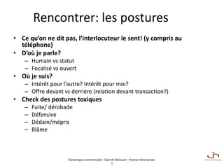 Dynamique commerciale – Garrett Delcourt – Human Enterprises
Rencontrer: les postures
• Ce qu’on ne dit pas, l’interlocuteur le sent! (y compris au
téléphone)
• D’où je parle?
– Humain vs statut
– Focalisé vs ouvert
• Où je suis?
– Intérêt pour l’autre? Intérêt pour moi?
– Offre devant vs derrière (relation devant transaction?)
• Check des postures toxiques
– Fuite/ dérobade
– Défensive
– Dédain/mépris
– Blâme
9
 
