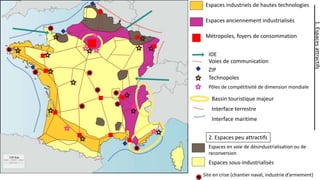 Espaces industriels de hautes technologies
Espaces anciennement industrialisés
1. Espaces attractifs
Métropoles, foyers de consommation
IDE
Voies de communication
ZIP
Technopoles
Pôles de compétitivité de dimension mondiale
Bassin touristique majeur
Interface terrestre
Interface maritime
2. Espaces peu attractifs
Espaces en voie de désindustrialisation ou de
reconversion
Espaces sous-industrialisés
Site en crise (chantier naval, industrie d’armement)